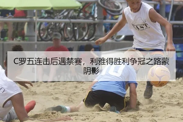 C罗五连击后遇禁赛，利雅得胜利争冠之路蒙阴影