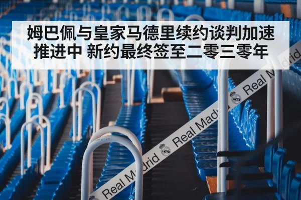 姆巴佩与皇家马德里续约谈判加速推进中 新约最终签至二零三零年